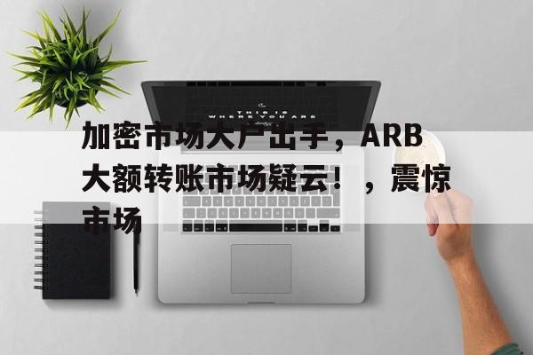 关于加密市场大户出手，ARB大额转账市场疑云！，震惊市场的信息